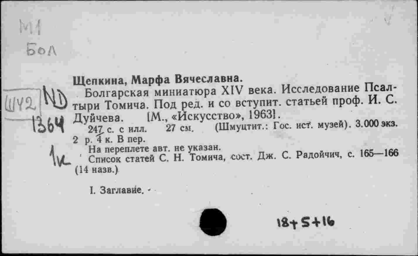 ﻿Щепкина, Марфа Вячеславна.
Ilk Болгарская миниатюра XIV века. Исследование Псал-
'vj тыри Томича. Под ред. и со вступит, статьей проф. И. С.
IÏLÜ Дуйчева. [М., «Искусство», 19631.	,
24J.C. с ИЛЛ. 27 см. (Шмуцтит.: Гос. исТ. музей). 3.000экз.
2 р. Xк. В пер.
1	На переплете авт. не указан.
' Список статей С. Н. Томича, сост. Дж. С. Радоичич, с. 165—166
(14 назв.)
I. Заглавие. -
lÄ-tS+IW